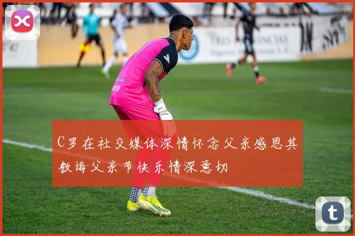 C罗在社交媒体深情怀念父亲感恩其教诲父亲节快乐情深意切