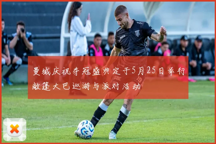 曼城庆祝夺冠盛典定于5月25日举行敞篷大巴巡游与派对活动
