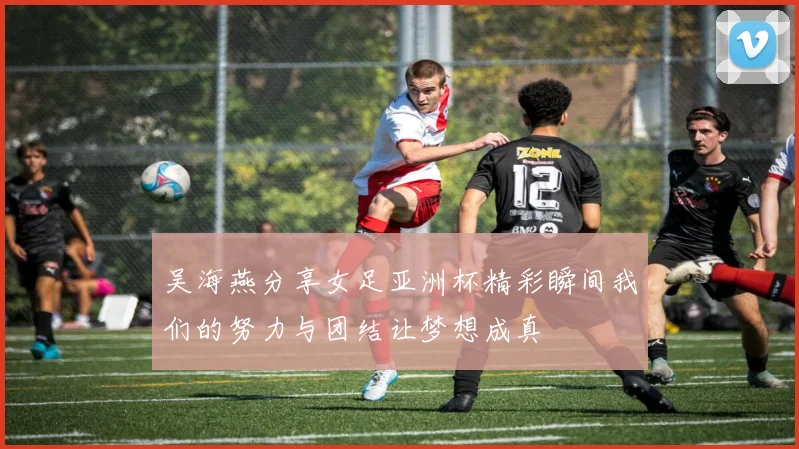 吴海燕分享女足亚洲杯精彩瞬间我们的努力与团结让梦想成真