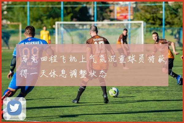 马竞回程飞机上气氛沉重球员将获得一天休息调整状态