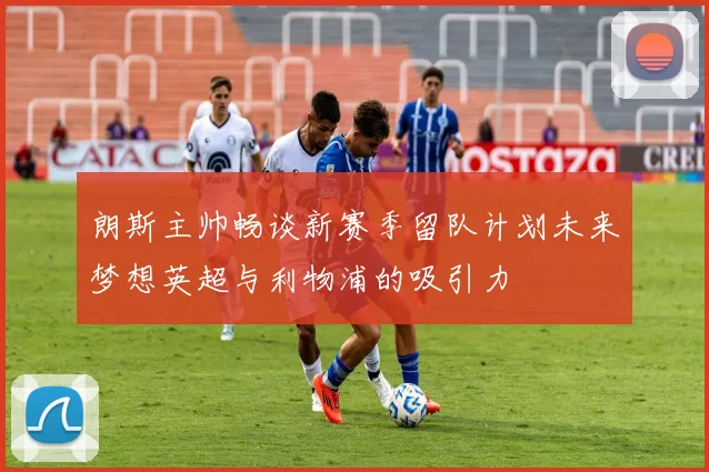 朗斯主帅畅谈新赛季留队计划未来梦想英超与利物浦的吸引力