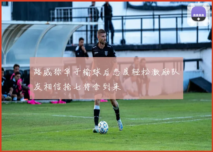 路威称华子输球后态度轻松激励队友相信抢七将会到来