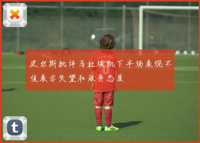 皮尔斯批评马杜埃凯下半场表现不佳表示失望和放弃态度