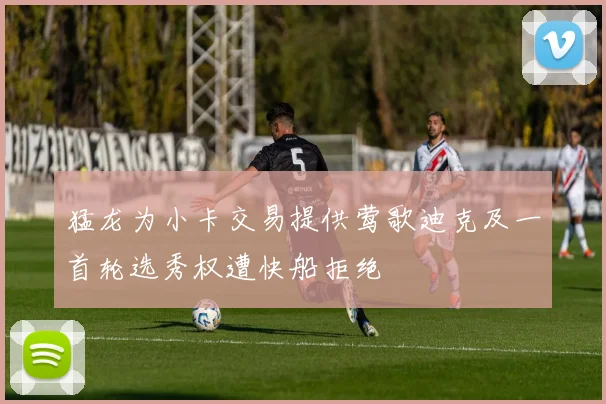 猛龙为小卡交易提供莺歌迪克及一首轮选秀权遭快船拒绝