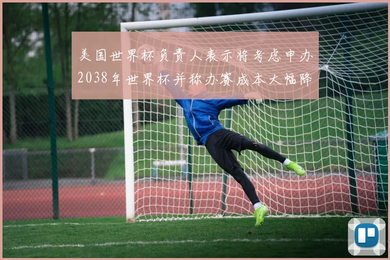 美国世界杯负责人表示将考虑申办2038年世界杯并称办赛成本大幅降低