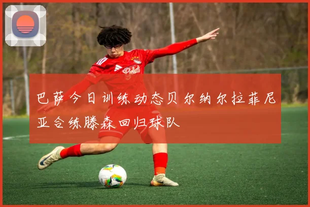 巴萨今日训练动态贝尔纳尔拉菲尼亚合练滕森回归球队