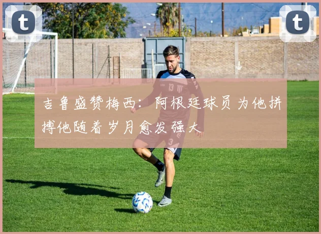 吉鲁盛赞梅西：阿根廷球员为他拼搏他随着岁月愈发强大
