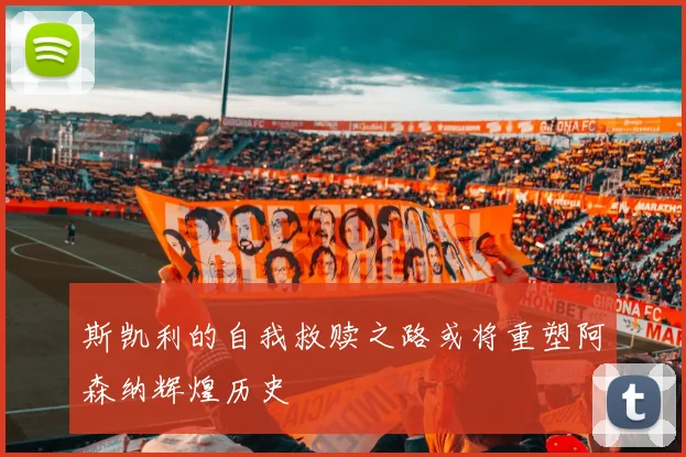斯凯利的自我救赎之路或将重塑阿森纳辉煌历史
