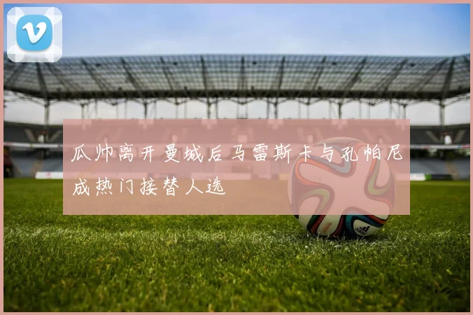 瓜帅离开曼城后马雷斯卡与孔帕尼成热门接替人选
