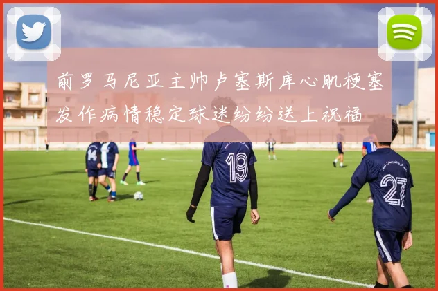 前罗马尼亚主帅卢塞斯库心肌梗塞发作病情稳定球迷纷纷送上祝福