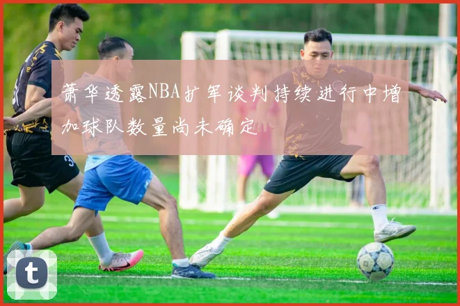 萧华透露NBA扩军谈判持续进行中增加球队数量尚未确定