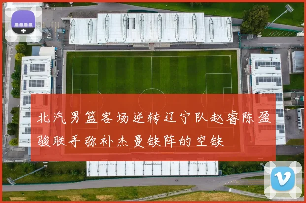 北汽男篮客场逆转辽宁队赵睿陈盈骏联手弥补杰曼缺阵的空缺