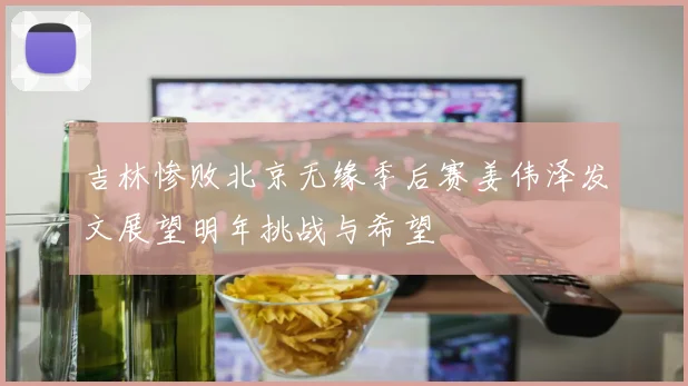 吉林惨败北京无缘季后赛姜伟泽发文展望明年挑战与希望
